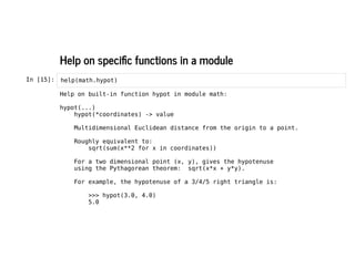 Help on specific functions in a module
Help on specific functions in a module
In [15]: help(math.hypot)
Help on built-in function hypot in module math:
hypot(...)
hypot(*coordinates) -> value
Multidimensional Euclidean distance from the origin to a point.
Roughly equivalent to:
sqrt(sum(x**2 for x in coordinates))
For a two dimensional point (x, y), gives the hypotenuse
using the Pythagorean theorem: sqrt(x*x + y*y).
For example, the hypotenuse of a 3/4/5 right triangle is:
>>> hypot(3.0, 4.0)
5.0
 