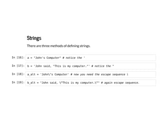 Strings
Strings
There are three methods of defining strings.
In [16]: a = "John's Computer" # notice the '
In [17]: b = 'John said, "This is my computer."' # notice the "
In [18]: a_alt = 'John's Computer' # now you need the escape sequence 
In [19]: b_alt = "John said, "This is my computer."" # again escape sequence.
 