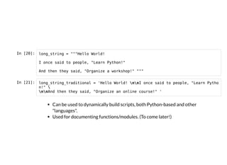 In [20]: long_string = """Hello World!
I once said to people, "Learn Python!"
And then they said, "Organize a workshop!" """
In [21]: long_string_traditional = 'Hello World! nnI once said to people, "Learn Pytho
n!" 
nnAnd then they said, "Organize an online course!" '
Can be used to dynamically build scripts, both Python-based and other
"languages".
Used for documenting functions/modules. (To come later!)
 