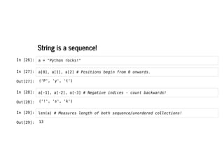 String is a sequence!
String is a sequence!
In [26]: a = "Python rocks!"
In [27]: a[0], a[1], a[2] # Positions begin from 0 onwards.
In [28]: a[-1], a[-2], a[-3] # Negative indices - count backwards!
In [29]: len(a) # Measures length of both sequence/unordered collections!
Out[27]: ('P', 'y', 't')
Out[28]: ('!', 's', 'k')
Out[29]: 13
 