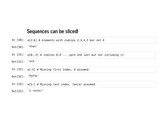 Sequences can be sliced!
Sequences can be sliced!
In [30]: a[2:6] # elements with indices 2,3,4,5 but not 6
In [31]: a[8:-2] # indices 8,9 ... upto 2nd last but not including it.
In [32]: a[:5] # Missing first index, 0 assumed.
In [33]: a[5:] # Missing last index, len(a) assumed.
Out[30]: 'thon'
Out[31]: 'ock'
Out[32]: 'Pytho'
Out[33]: 'n rocks!'
 