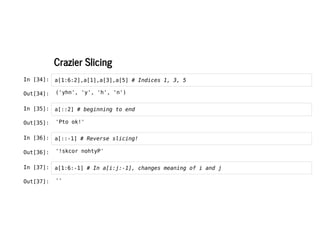 Crazier Slicing
Crazier Slicing
In [34]: a[1:6:2],a[1],a[3],a[5] # Indices 1, 3, 5
In [35]: a[::2] # beginning to end
In [36]: a[::-1] # Reverse slicing!
In [37]: a[1:6:-1] # In a[i:j:-1], changes meaning of i and j
Out[34]: ('yhn', 'y', 'h', 'n')
Out[35]: 'Pto ok!'
Out[36]: '!skcor nohtyP'
Out[37]: ''
 