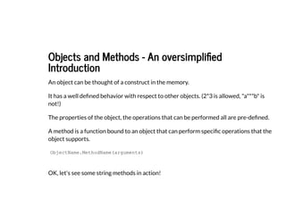 Objects and Methods - An oversimplified
Objects and Methods - An oversimplified
Introduction
Introduction
An object can be thought of a construct in the memory.
It has a well defined behavior with respect to other objects. (2*3 is allowed, "a"*"b" is
not!)
The properties of the object, the operations that can be performed all are pre-defined.
A method is a function bound to an object that can perform specific operations that the
object supports.
OK, let's see some string methods in action!
ObjectName.MethodName(arguments)
 
