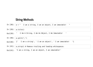 String Methods
String Methods
In [38]: a = " I am a string, I am an object, I am immutable! "
In [39]: a.title()
In [40]: a.split(",")
In [41]: a.strip() # Remove trailing and leading whitespaces.
Out[39]: ' I Am A String, I Am An Object, I Am Immutable! '
Out[40]: [' I am a string', ' I am an object', ' I am immutable! ']
Out[41]: 'I am a string, I am an object, I am immutable!'
 