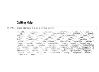 Getting Help
Getting Help
In [48]: print (dir(a)) # a is a string object.
['__add__', '__class__', '__contains__', '__delattr__', '__dir__', '__doc__',
'__eq__', '__format__', '__ge__', '__getattribute__', '__getitem__', '__getnew
args__', '__gt__', '__hash__', '__init__', '__init_subclass__', '__iter__', '_
_le__', '__len__', '__lt__', '__mod__', '__mul__', '__ne__', '__new__', '__red
uce__', '__reduce_ex__', '__repr__', '__rmod__', '__rmul__', '__setattr__', '_
_sizeof__', '__str__', '__subclasshook__', 'capitalize', 'casefold', 'center',
'count', 'encode', 'endswith', 'expandtabs', 'find', 'format', 'format_map',
'index', 'isalnum', 'isalpha', 'isascii', 'isdecimal', 'isdigit', 'isidentifie
r', 'islower', 'isnumeric', 'isprintable', 'isspace', 'istitle', 'isupper', 'j
oin', 'ljust', 'lower', 'lstrip', 'maketrans', 'partition', 'removeprefix', 'r
emovesuffix', 'replace', 'rfind', 'rindex', 'rjust', 'rpartition', 'rsplit',
'rstrip', 'split', 'splitlines', 'startswith', 'strip', 'swapcase', 'title',
'translate', 'upper', 'zfill']
 