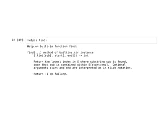 In [49]: help(a.find)
Help on built-in function find:
find(...) method of builtins.str instance
S.find(sub[, start[, end]]) -> int
Return the lowest index in S where substring sub is found,
such that sub is contained within S[start:end]. Optional
arguments start and end are interpreted as in slice notation.
Return -1 on failure.
 