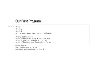 Our First Program!
Our First Program!
In [4]: a = 2
b = 5
c = a+b
d = a-b
q, r = a/b, a%b # Yes, this is allowed!
# Now, let's print!
print ("Hello World!") # just for fun
print ("Sum, Difference = ", c, d)
print ("Quotient and Remainder = ", q, r)
Hello World!
Sum, Difference = 7 -3
Quotient and Remainder = 0.4 2
 