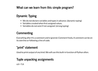 What can we learn from this simple program?
What can we learn from this simple program?
Dynamic Typing
Dynamic Typing
We do not declare variables and types in advance. (dynamic typing)
Variables created when first assigned values.
Variables do not exist if not assigned. (strong typing)
Commenting
Commenting
Everything after # is a comment and is ignored. Comment freely. A comment can be on
its own line or following a line of code.
"print" statement
"print" statement
Used to print output of any kind. We will use this built-in function of Python often.
Tuple unpacking assignments
Tuple unpacking assignments
a,b = 5,6
 