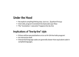 Under the Hood
Under the Hood
No explicit compiling/linking step. Just run... $ python First.py
Internally, program translated into bytecode (.pyc files)
The "translation + execution" happens line-by-line
Implications of "line-by-line" style
Implications of "line-by-line" style
N lines will be executed before error on N+1th line halts program!
An interactive shell.
Interpreted language codes are generally slower than equivalent code in
compiled languages.
 
