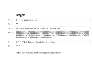 Integers
Integers
In [5]: 8 ** 2 # Exponentiation
In [6]: 23**200 # Auto-upgrade to "LONG INT" Notice the L!
In [7]: 5 / 2, 5%2 # Quotient-Remainder Revisited.
Notice that Python is an effective scientific calculator!
Out[5]: 64
Out[6]: 221598697564115095916538315188172875314354600282592890206517191909967025172536
308830343071583454849289814240677195547664161196197773103139821259127019202606
635932853150774379161903661721108884741902313128449334671098765711668174784729
026178087482963822180304753020435752001
Out[7]: (2.5, 1)
 