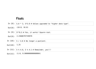 Floats
Floats
In [8]: 5.0 * 2, 5*2.0 # Values upgraded to "higher data type".
In [9]: 5**0.5 # Yes, it works! Square-root.
In [10]: 5 / 4.0 # No longer a quotient.
In [11]: 5 % 4.0, 5 % 4.1 # Remainder, yes!!!
Out[8]: (10.0, 10.0)
Out[9]: 2.23606797749979
Out[10]: 1.25
Out[11]: (1.0, 0.9000000000000004)
 