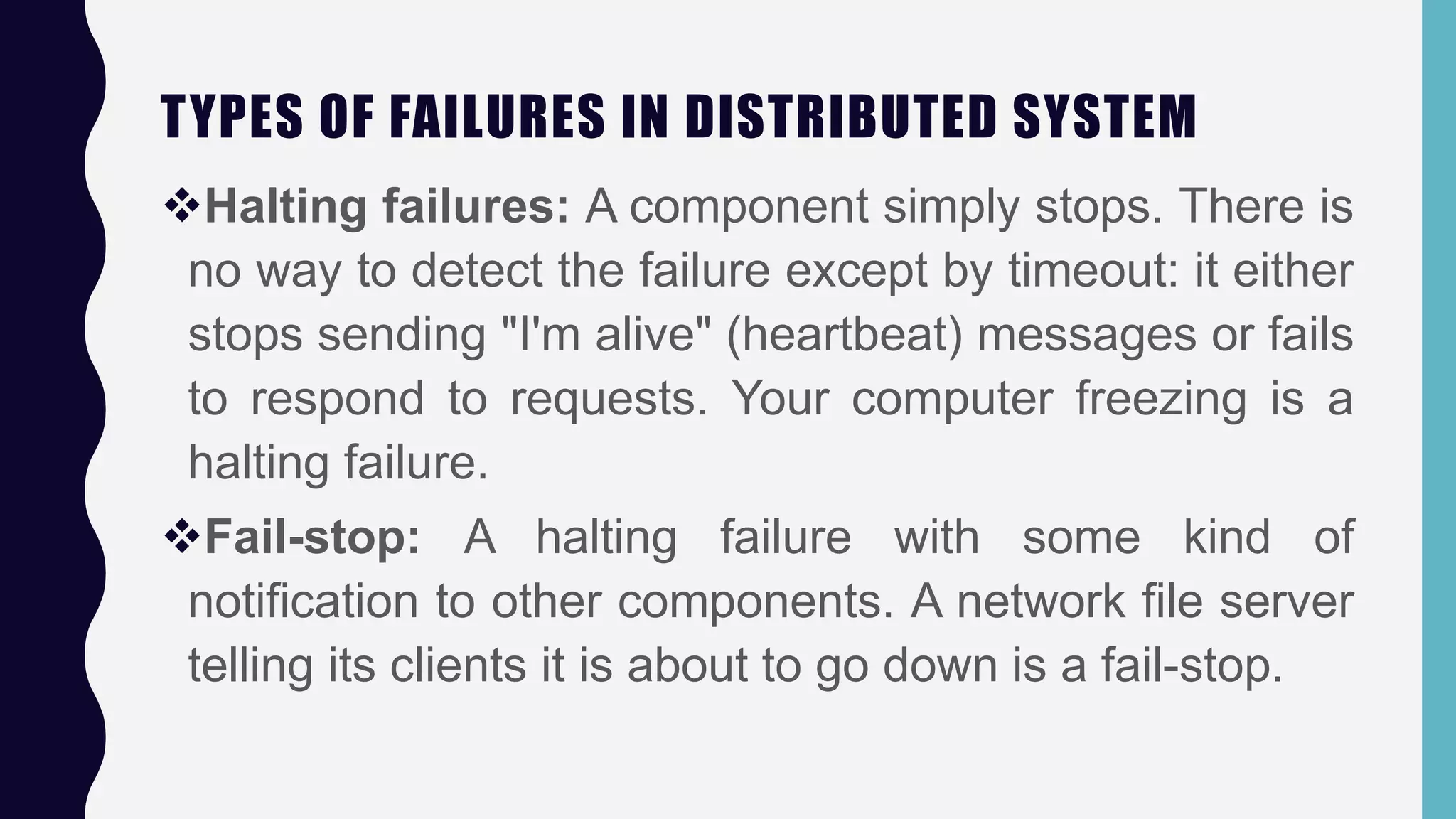 TYPES OF FAILURES IN DISTRIBUTED SYSTEM
Halting failures: A component simply stops. There is
no way to detect the failure except by timeout: it either
stops sending "I'm alive" (heartbeat) messages or fails
to respond to requests. Your computer freezing is a
halting failure.
Fail-stop: A halting failure with some kind of
notification to other components. A network file server
telling its clients it is about to go down is a fail-stop.
 