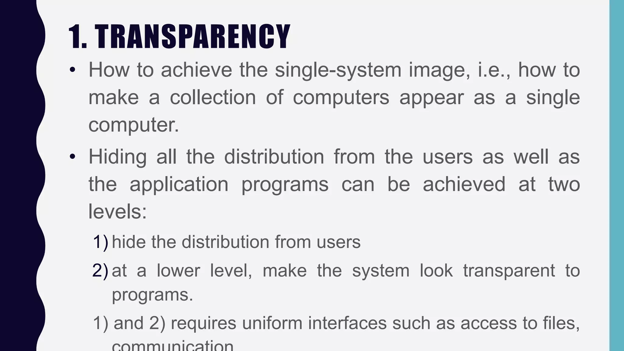 1. TRANSPARENCY
• How to achieve the single-system image, i.e., how to
make a collection of computers appear as a single
computer.
• Hiding all the distribution from the users as well as
the application programs can be achieved at two
levels:
1) hide the distribution from users
2) at a lower level, make the system look transparent to
programs.
1) and 2) requires uniform interfaces such as access to files,
 