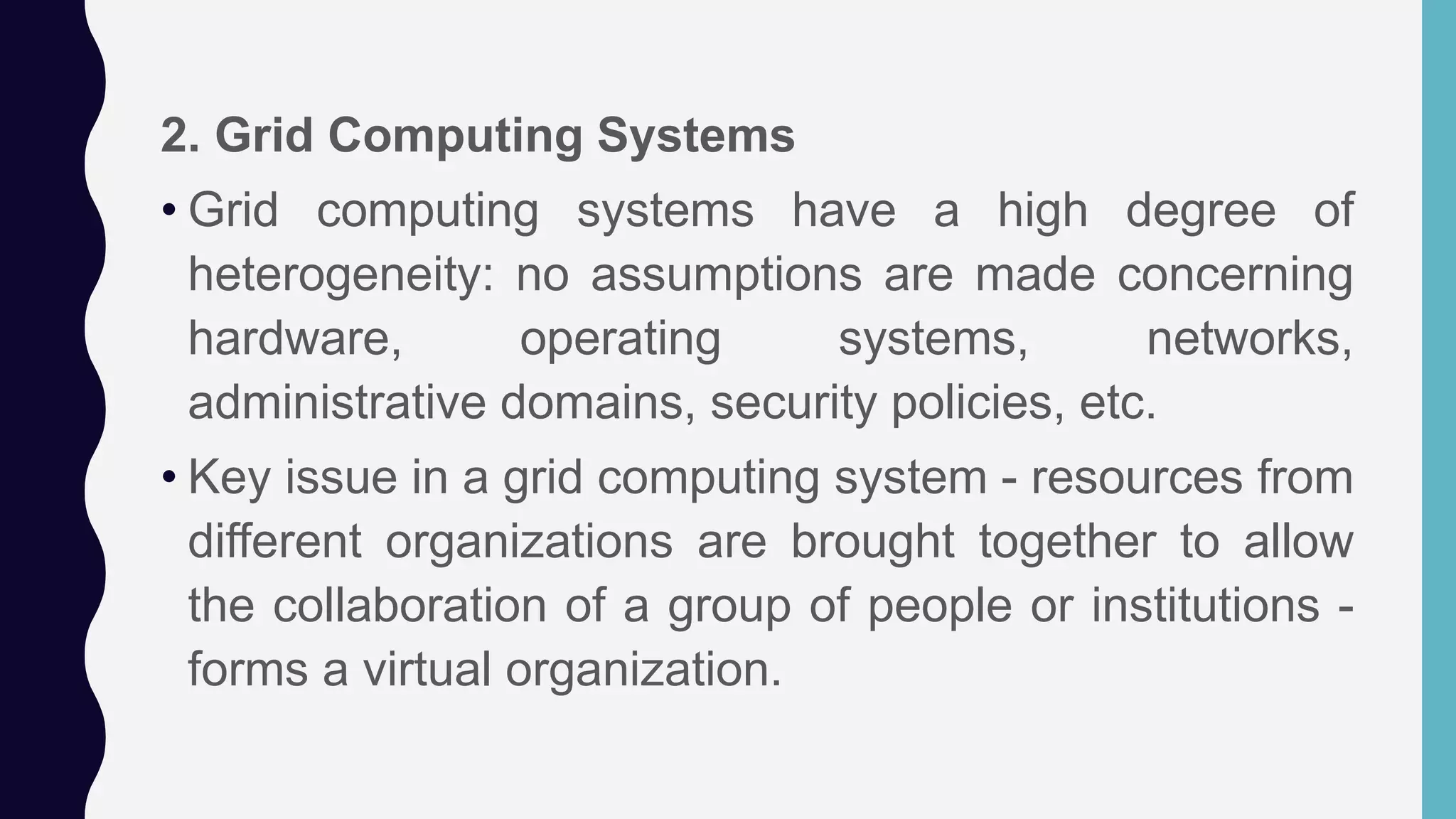 2. Grid Computing Systems
• Grid computing systems have a high degree of
heterogeneity: no assumptions are made concerning
hardware, operating systems, networks,
administrative domains, security policies, etc.
• Key issue in a grid computing system - resources from
different organizations are brought together to allow
the collaboration of a group of people or institutions -
forms a virtual organization.
 