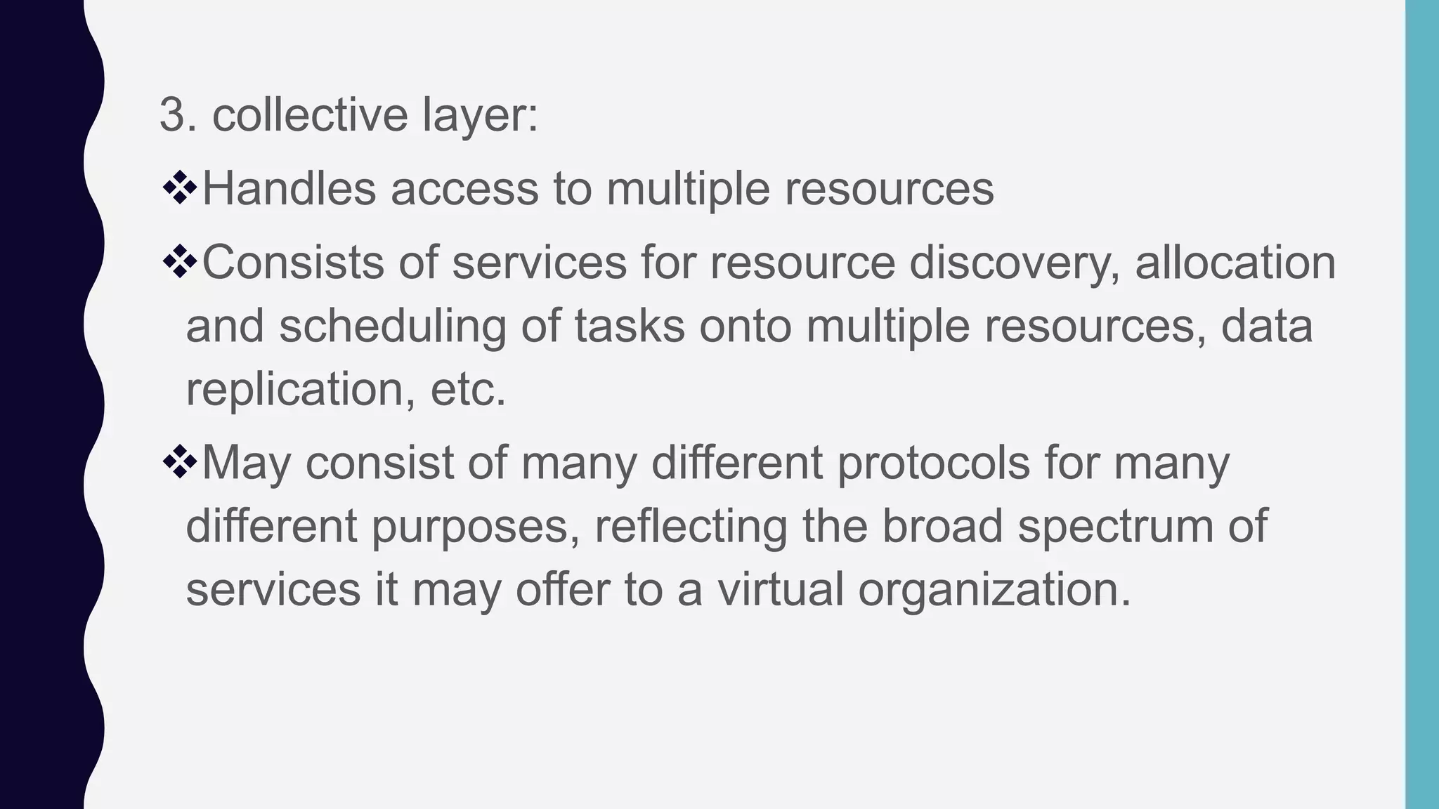 3. collective layer:
Handles access to multiple resources
Consists of services for resource discovery, allocation
and scheduling of tasks onto multiple resources, data
replication, etc.
May consist of many different protocols for many
different purposes, reflecting the broad spectrum of
services it may offer to a virtual organization.
 