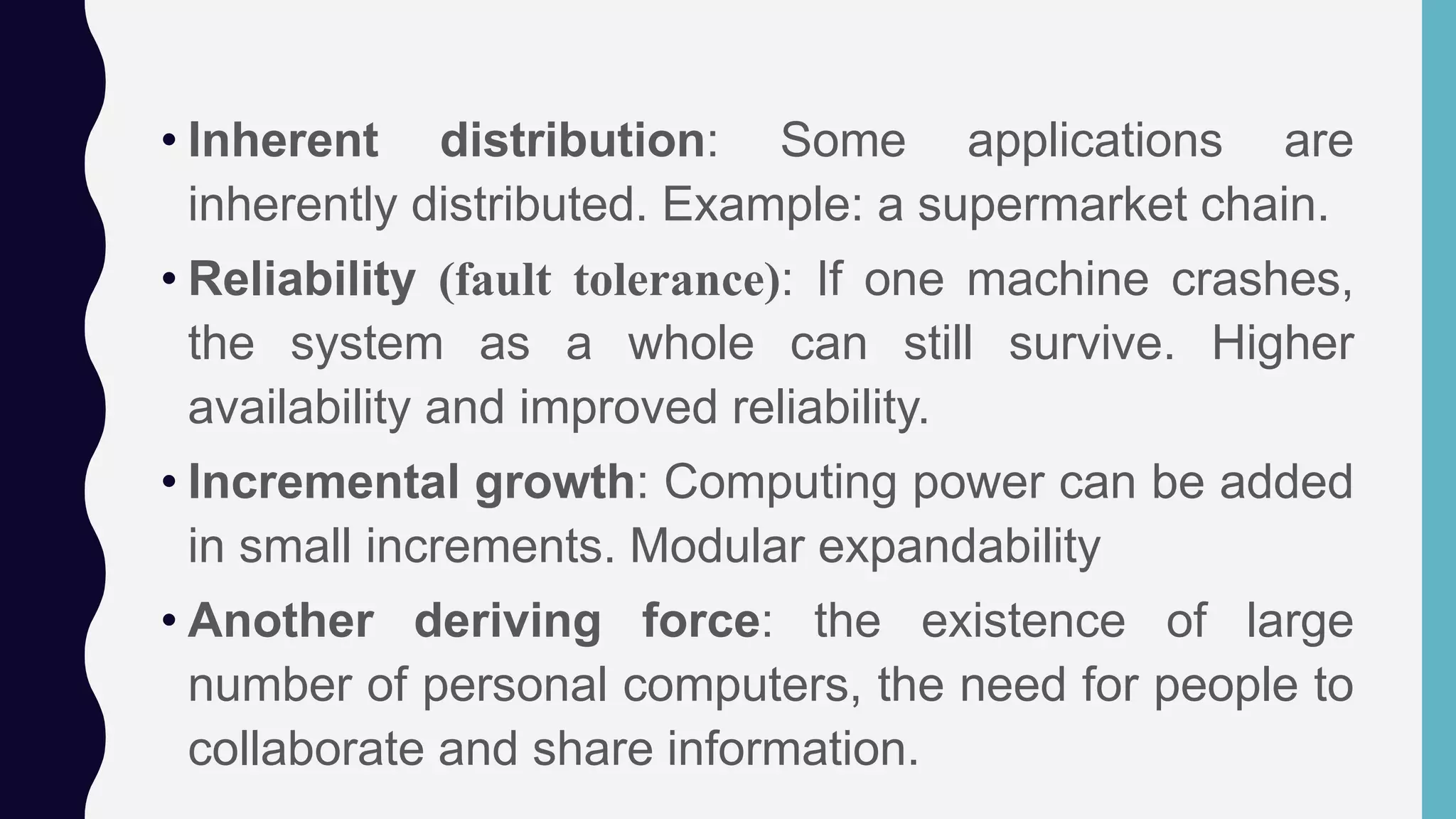 • Inherent distribution: Some applications are
inherently distributed. Example: a supermarket chain.
• Reliability (fault tolerance): If one machine crashes,
the system as a whole can still survive. Higher
availability and improved reliability.
• Incremental growth: Computing power can be added
in small increments. Modular expandability
• Another deriving force: the existence of large
number of personal computers, the need for people to
collaborate and share information.
 
