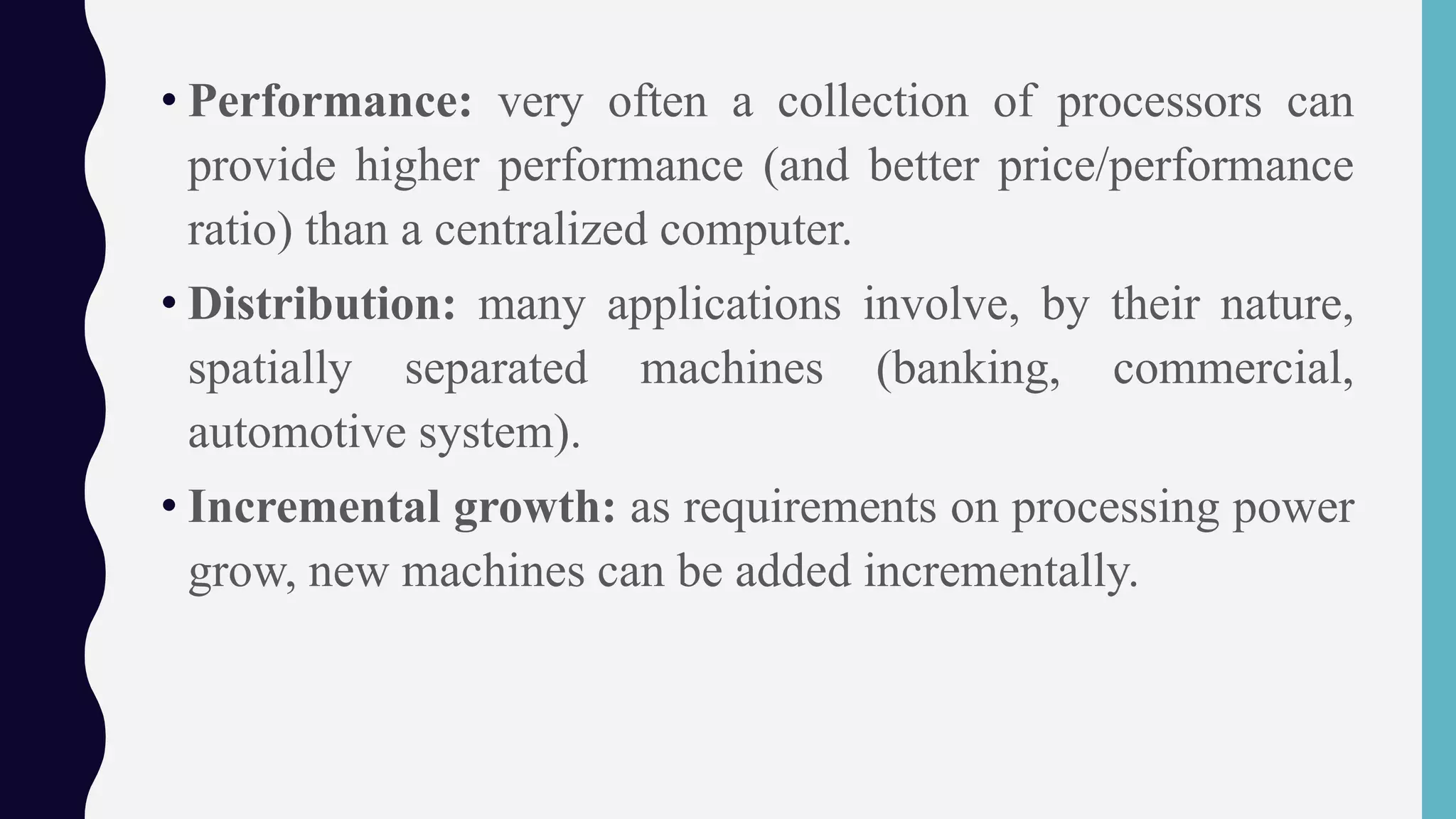 • Performance: very often a collection of processors can
provide higher performance (and better price/performance
ratio) than a centralized computer.
• Distribution: many applications involve, by their nature,
spatially separated machines (banking, commercial,
automotive system).
• Incremental growth: as requirements on processing power
grow, new machines can be added incrementally.
 