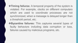 Timing failures: A temporal property of the system is
violated. For example, clocks on different computers
which are used to coordinate processes are not
synchronized; when a message is delayed longer than
a threshold period, etc.
Byzantine failures: This captures several types of
faulty behaviors including data corruption or loss,
failures caused by malicious programs, etc.
 