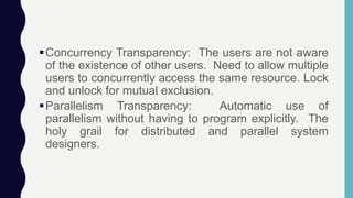 Concurrency Transparency: The users are not aware
of the existence of other users. Need to allow multiple
users to concurrently access the same resource. Lock
and unlock for mutual exclusion.
Parallelism Transparency: Automatic use of
parallelism without having to program explicitly. The
holy grail for distributed and parallel system
designers.
 