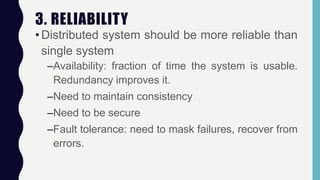 3. RELIABILITY
•Distributed system should be more reliable than
single system
–Availability: fraction of time the system is usable.
Redundancy improves it.
–Need to maintain consistency
–Need to be secure
–Fault tolerance: need to mask failures, recover from
errors.
 