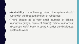 • Availability: If machines go down, the system should
work with the reduced amount of resources.
• There should be a very small number of critical
resources (single points of failure); critical resources:
resources which have to be up in order the distributed
system to work.
 
