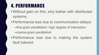 4. PERFORMANCE
•Without gain on this, why bother with distributed
systems.
•Performance loss due to communication delays:
–fine-grain parallelism: high degree of interaction
–coarse-grain parallelism
•Performance loss due to making the system
fault tolerant.
 