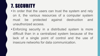 7. SECURITY
• In order that the users can trust the system and rely
on it, the various resources of a computer system
must be protected against destruction and
unauthorized access.
• Enforcing security in a distributed system is more
difficult than in a centralized system because of the
lack of a single point of control and the use of
insecure networks for data communication.
 