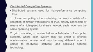 Distributed Computing Systems
• Distributed systems used for high-performance computing
task
1. cluster computing - the underlying hardware consists of a
collection of similar workstations or PCs, closely connected by
means of a high-speed local-area network, each node runs the
same operating system.
2. grid computing - constructed as a federation of computer
systems, where each system may fall under a different
administrative domain, and may be very different when it
comes to hardware, software, and deployed network
technology.
 