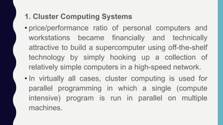 1. Cluster Computing Systems
• price/performance ratio of personal computers and
workstations became financially and technically
attractive to build a supercomputer using off-the-shelf
technology by simply hooking up a collection of
relatively simple computers in a high-speed network.
• In virtually all cases, cluster computing is used for
parallel programming in which a single (compute
intensive) program is run in parallel on multiple
machines.
 