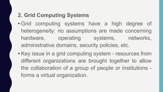 2. Grid Computing Systems
• Grid computing systems have a high degree of
heterogeneity: no assumptions are made concerning
hardware, operating systems, networks,
administrative domains, security policies, etc.
• Key issue in a grid computing system - resources from
different organizations are brought together to allow
the collaboration of a group of people or institutions -
forms a virtual organization.
 