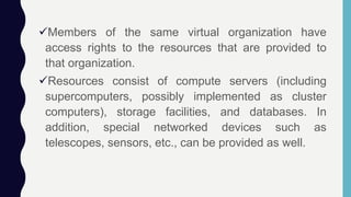 Members of the same virtual organization have
access rights to the resources that are provided to
that organization.
Resources consist of compute servers (including
supercomputers, possibly implemented as cluster
computers), storage facilities, and databases. In
addition, special networked devices such as
telescopes, sensors, etc., can be provided as well.
 