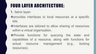 FOUR LAYER ARCHITECTURE:
1. fabric layer:
provides interfaces to local resources at a specific
site.
Interfaces are tailored to allow sharing of resources
within a virtual organization.
Provide functions for querying the state and
capabilities of a resource, along with functions for
actual resource management (e.g., locking
resources).
 