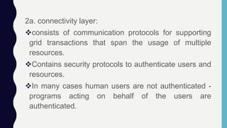 2a. connectivity layer:
consists of communication protocols for supporting
grid transactions that span the usage of multiple
resources.
Contains security protocols to authenticate users and
resources.
In many cases human users are not authenticated -
programs acting on behalf of the users are
authenticated.
 