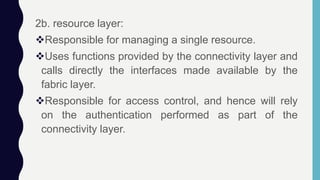 2b. resource layer:
Responsible for managing a single resource.
Uses functions provided by the connectivity layer and
calls directly the interfaces made available by the
fabric layer.
Responsible for access control, and hence will rely
on the authentication performed as part of the
connectivity layer.
 