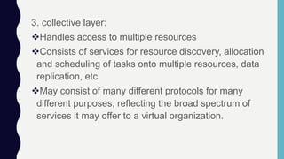 3. collective layer:
Handles access to multiple resources
Consists of services for resource discovery, allocation
and scheduling of tasks onto multiple resources, data
replication, etc.
May consist of many different protocols for many
different purposes, reflecting the broad spectrum of
services it may offer to a virtual organization.
 