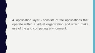 • 4. application layer - consists of the applications that
operate within a virtual organization and which make
use of the grid computing environment.
 