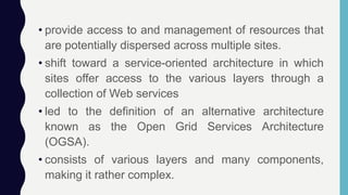 • provide access to and management of resources that
are potentially dispersed across multiple sites.
• shift toward a service-oriented architecture in which
sites offer access to the various layers through a
collection of Web services
• led to the definition of an alternative architecture
known as the Open Grid Services Architecture
(OGSA).
• consists of various layers and many components,
making it rather complex.
 