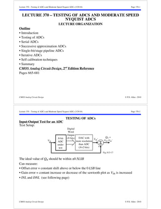 Lecture 370 – Testing of ADCs and Moderate Speed Nyquist ADCs (3/29/10) Page 370-1 
LECTURE 370 – TESTING OF ADCS AND MODERATE SPEED 
NYQUIST ADCS 
LECTURE ORGANIZATION 
Outline 
• Introduction 
• Testing of ADCs 
• Serial ADCs 
• Successive approximation ADCs 
• Single-bit/stage pipeline ADCs 
• Iterative ADCs 
• Self calibration techniques 
• Summary 
CMOS Analog Circuit Design, 2nd Edition Reference 
Pages 665-681 
CMOS Analog Circuit Design © P.E. Allen - 2010 
Lecture 370 – Testing of ADCs and Moderate Speed Nyquist ADCs (3/29/10) Page 370-2 
TESTING OF ADCs 
Input-Output Test for an ADC 
Test Setup: 
N-bit 
ADC 
under 
test 
DAC with 
more resolution 
than ADC 
(N+2 bits) 
Digital 
Word 
Output 
(N bits) 
Qn = 
Vin-Vin' 
Fig.10.5-17 
Vin' 
Vin Σ - 
+ 
The ideal value of Qn should be within ±0.5LSB 
Can measure: 
• Offset error = constant shift above or below the 0 LSB line 
• Gain error = contant increase or decrease of the sawtooth plot as Vin is increased 
• INL and DNL (see following page) 
CMOS Analog Circuit Design © P.E. Allen - 2010 
 