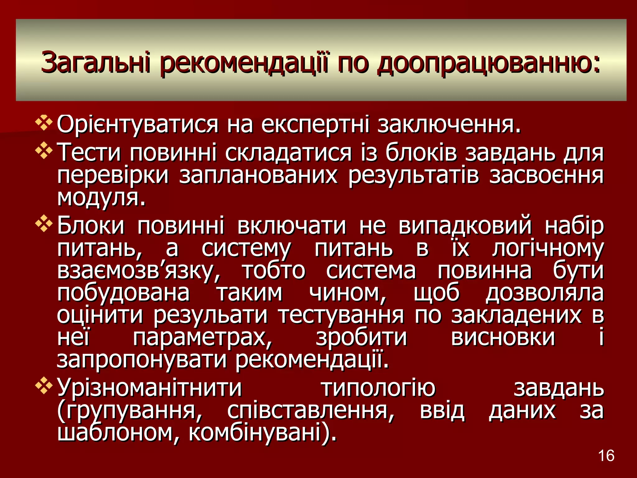 Загальні рекомендації по доопрацюванню: Орієнтуватися на експертні заключення. Тести повинні складатися із блоків завдань для перевірки запланованих результатів засвоєння модуля. Блоки повинні включати не випадковий набір питань, а систему питань в їх логічному взаємозв ’ язку, тобто система повинна бути побудована таким чином, щоб дозволяла оцінити резульати тестування по закладених в неї параметрах, зробити висновки і запропонувати рекомендації. Урізноманітнити типологію завдань (групування, співставлення, ввід даних за шаблоном, комбінувані). Розробник: Стеценко Н.М. 