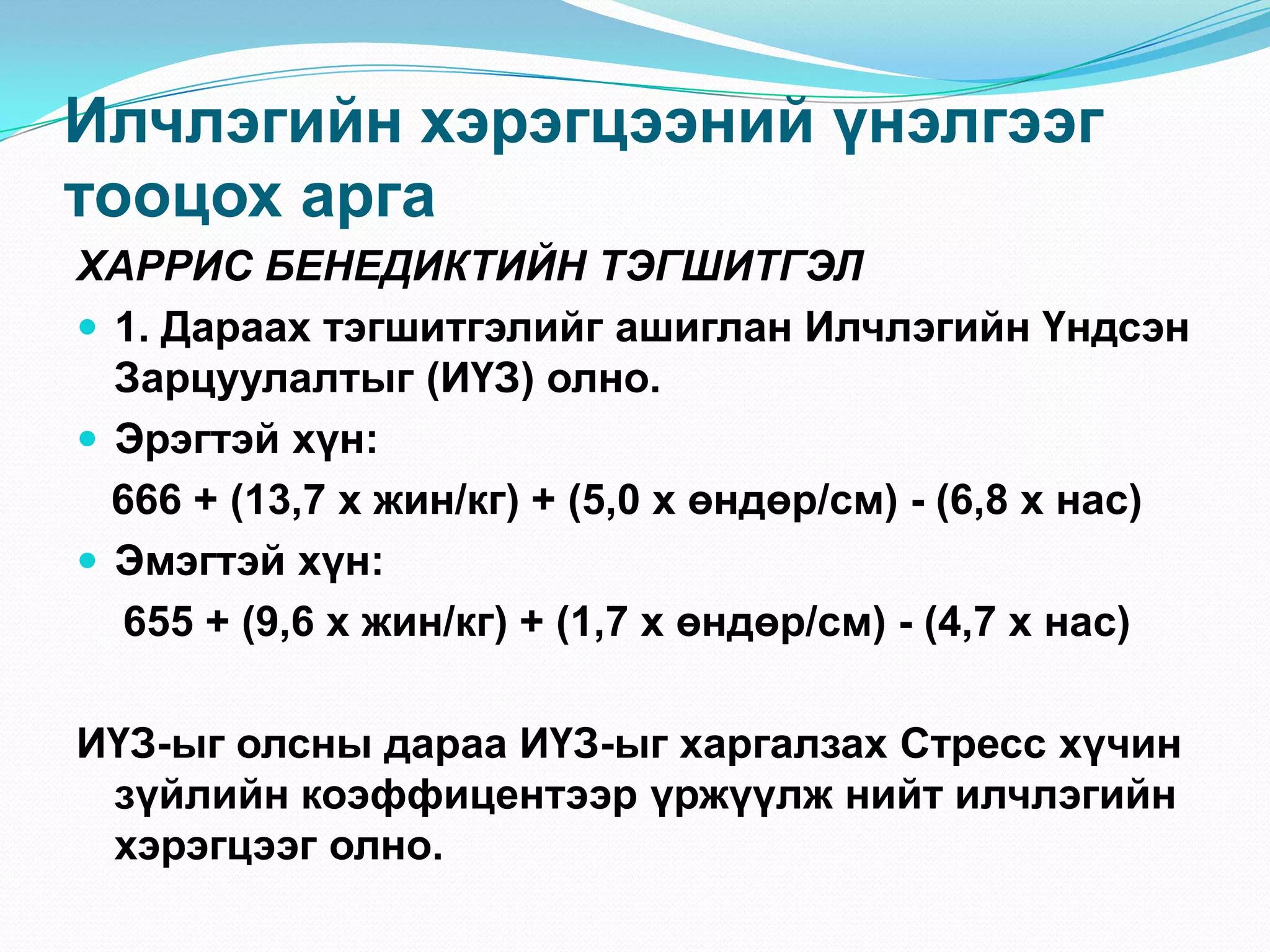 Илчлэгийн хэрэгцээний үнэлгээг
тооцох арга
ХАРРИС БЕНЕДИКТИЙН ТЭГШИТГЭЛ
 1. Дараах тэгшитгэлийг ашиглан Илчлэгийн Үндсэн
Зарцуулалтыг (ИҮЗ) олно.
 Эрэгтэй хүн:
666 + (13,7 х жин/кг) + (5,0 х өндөр/см) - (6,8 х нас)
 Эмэгтэй хүн:
655 + (9,6 х жин/кг) + (1,7 х өндөр/см) - (4,7 х нас)
ИҮЗ-ыг олсны дараа ИҮЗ-ыг харгалзах Стресс хүчин
зүйлийн коэффицентээр үржүүлж нийт илчлэгийн
хэрэгцээг олно.

 