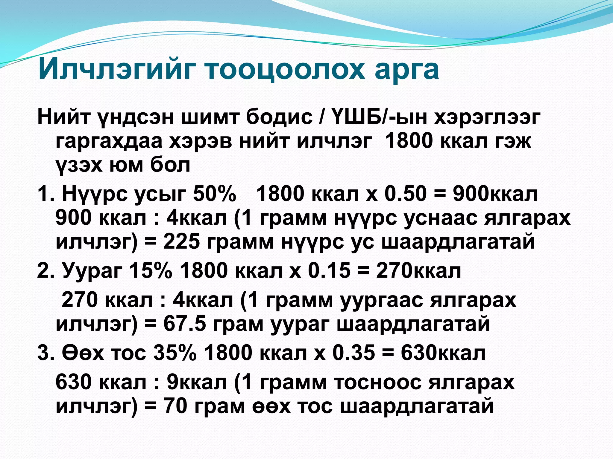 Илчлэгийг тооцоолох арга
Нийт үндсэн шимт бодис / ҮШБ/-ын хэрэглээг
гаргахдаа хэрэв нийт илчлэг 1800 ккал гэж
үзэх юм бол
1. Нүүрс усыг 50% 1800 ккал х 0.50 = 900ккал
900 ккал : 4ккал (1 грамм нүүрс уснаас ялгарах
илчлэг) = 225 грамм нүүрс ус шаардлагатай
2. Уураг 15% 1800 ккал х 0.15 = 270ккал
270 ккал : 4ккал (1 грамм уургаас ялгарах
илчлэг) = 67.5 грам уураг шаардлагатай
3. Өөх тос 35% 1800 ккал х 0.35 = 630ккал
630 ккал : 9ккал (1 грамм тосноос ялгарах
илчлэг) = 70 грам өөх тос шаардлагатай

 