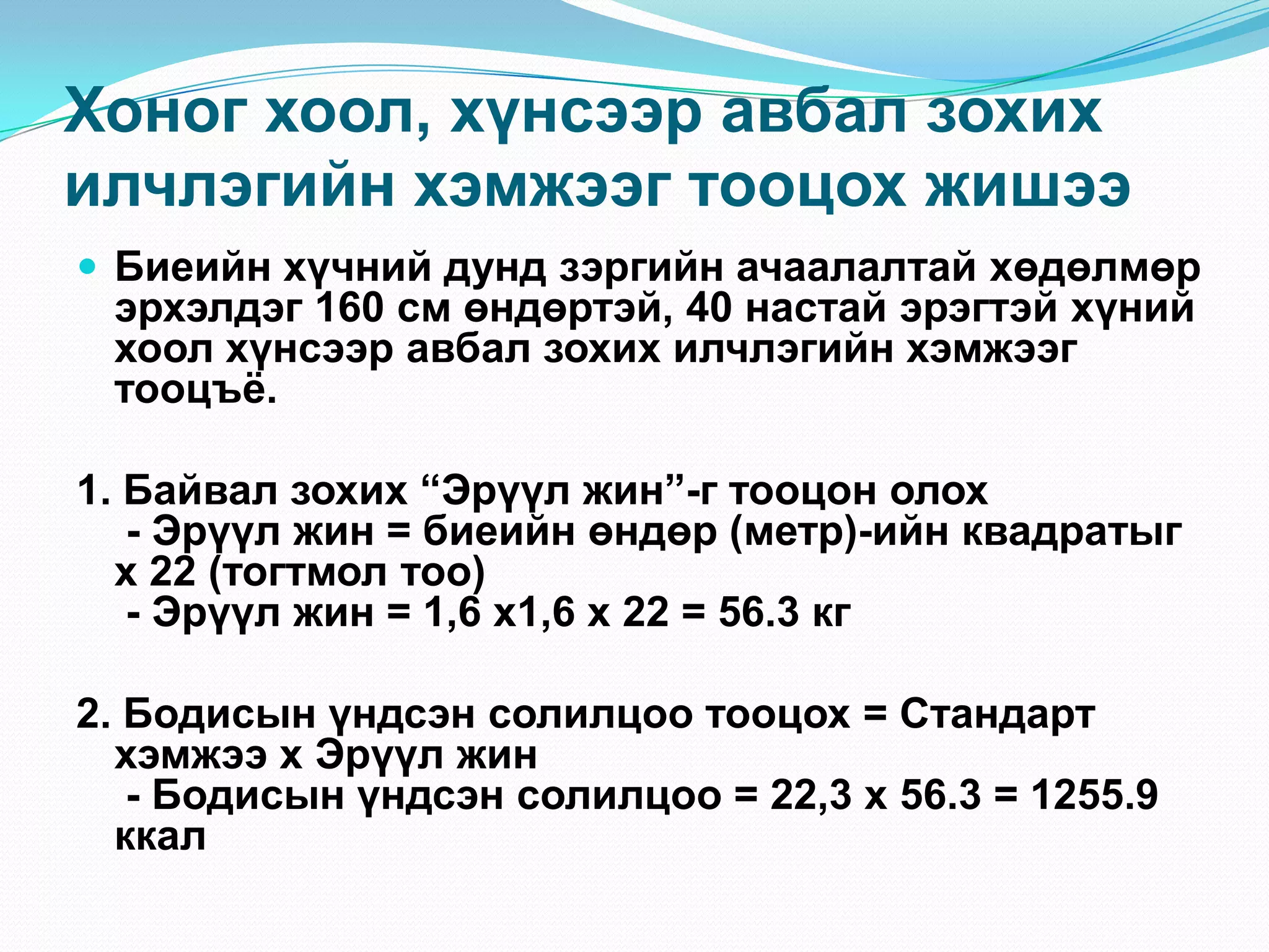 Хоног хоол, хүнсээр авбал зохих
илчлэгийн хэмжээг тооцох жишээ
 Биеийн хүчний дунд зэргийн ачаалалтай хөдөлмөр

эрхэлдэг 160 см өндөртэй, 40 настай эрэгтэй хүний
хоол хүнсээр авбал зохих илчлэгийн хэмжээг
тооцъѐ.

1. Байвал зохих “Эрүүл жин”-г тооцон олох
- Эрүүл жин = биеийн өндөр (метр)-ийн квадратыг
х 22 (тогтмол тоо)
- Эрүүл жин = 1,6 х1,6 х 22 = 56.3 кг
2. Бодисын үндсэн солилцоо тооцох = Стандарт
хэмжээ х Эрүүл жин
- Бодисын үндсэн солилцоо = 22,3 х 56.3 = 1255.9
ккал

 