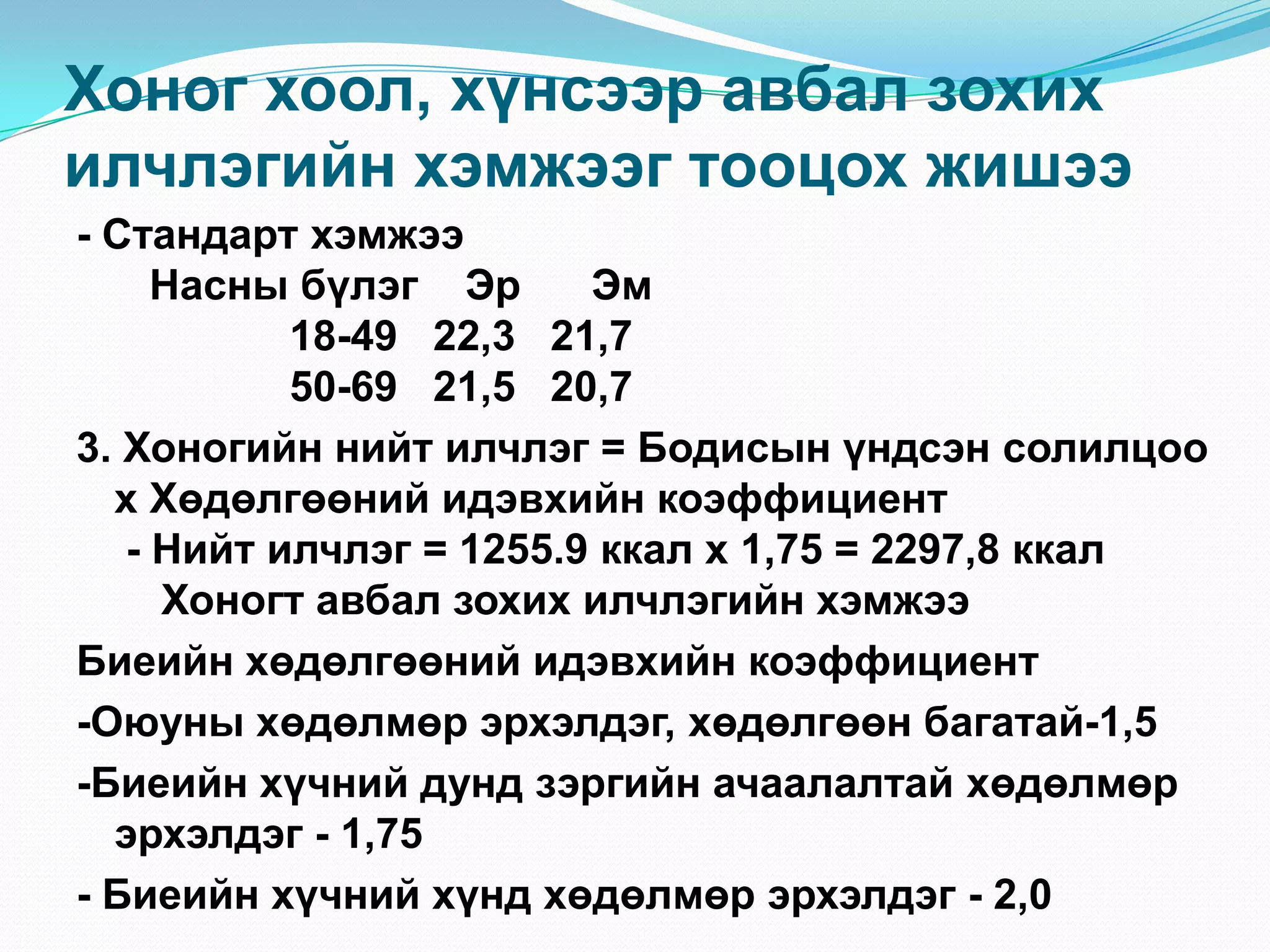 Хоног хоол, хүнсээр авбал зохих
илчлэгийн хэмжээг тооцох жишээ
- Стандарт хэмжээ
Насны бүлэг Эр
Эм
18-49 22,3 21,7
50-69 21,5 20,7
3. Хоногийн нийт илчлэг = Бодисын үндсэн солилцоо
х Хөдөлгөөний идэвхийн коэффициент
- Нийт илчлэг = 1255.9 ккал х 1,75 = 2297,8 ккал
Хоногт авбал зохих илчлэгийн хэмжээ
Биеийн хөдөлгөөний идэвхийн коэффициент
-Оюуны хөдөлмөр эрхэлдэг, хөдөлгөөн багатай-1,5
-Биеийн хүчний дунд зэргийн ачаалалтай хөдөлмөр
эрхэлдэг - 1,75
- Биеийн хүчний хүнд хөдөлмөр эрхэлдэг - 2,0

 