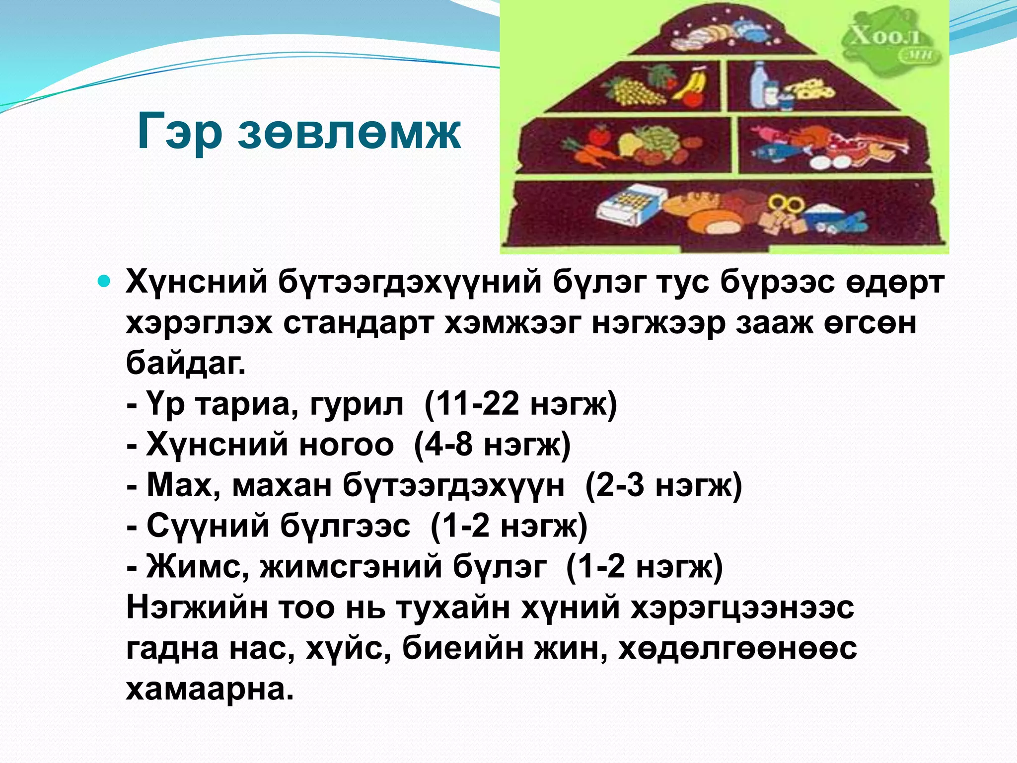 Гэр зөвлөмж
 Хүнсний бүтээгдэхүүний бүлэг тус бүрээс өдөрт

хэрэглэх стандарт хэмжээг нэгжээр зааж өгсөн
байдаг.
- Үр тариа, гурил (11-22 нэгж)
- Хүнсний ногоо (4-8 нэгж)
- Мах, махан бүтээгдэхүүн (2-3 нэгж)
- Сүүний бүлгээс (1-2 нэгж)
- Жимс, жимсгэний бүлэг (1-2 нэгж)
Нэгжийн тоо нь тухайн хүний хэрэгцээнээс
гадна нас, хүйс, биеийн жин, хөдөлгөөнөөс
хамаарна.

 