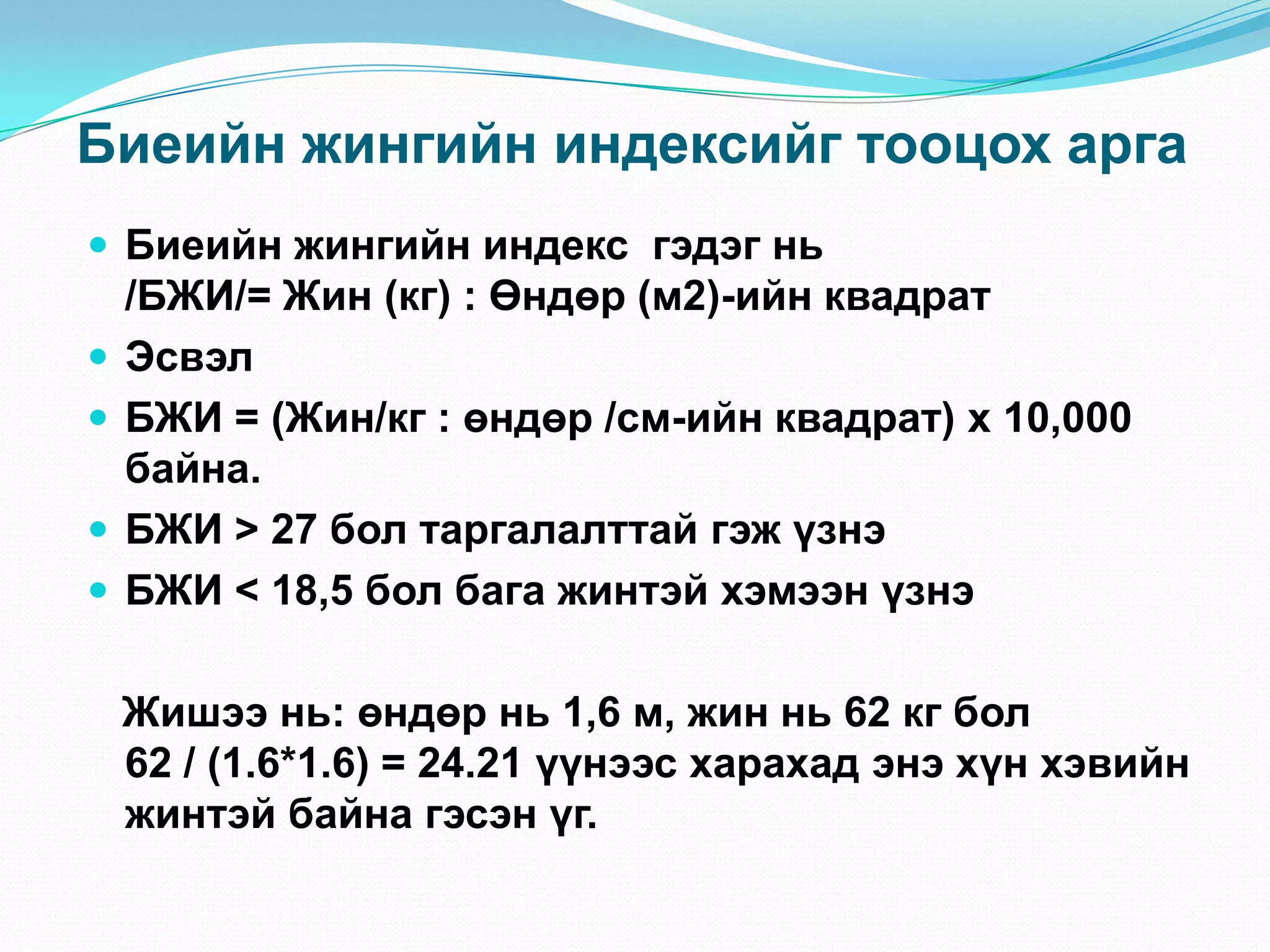 Биеийн жингийн индексийг тооцох арга
 Биеийн жингийн индекс гэдэг нь





/БЖИ/= Жин (кг) : Өндөр (м2)-ийн квадрат
Эсвэл
БЖИ = (Жин/кг : өндөр /см-ийн квадрат) х 10,000
байна.
БЖИ > 27 бол таргалалттай гэж үзнэ
БЖИ < 18,5 бол бага жинтэй хэмээн үзнэ
Жишээ нь: өндөр нь 1,6 м, жин нь 62 кг бол
62 / (1.6*1.6) = 24.21 үүнээс харахад энэ хүн хэвийн
жинтэй байна гэсэн үг.

 