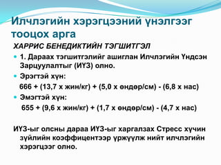 Илчлэгийн хэрэгцээний үнэлгээг
тооцох арга
ХАРРИС БЕНЕДИКТИЙН ТЭГШИТГЭЛ
 1. Дараах тэгшитгэлийг ашиглан Илчлэгийн Үндсэн
Зарцуулалтыг (ИҮЗ) олно.
 Эрэгтэй хүн:
666 + (13,7 х жин/кг) + (5,0 х өндөр/см) - (6,8 х нас)
 Эмэгтэй хүн:
655 + (9,6 х жин/кг) + (1,7 х өндөр/см) - (4,7 х нас)
ИҮЗ-ыг олсны дараа ИҮЗ-ыг харгалзах Стресс хүчин
зүйлийн коэффицентээр үржүүлж нийт илчлэгийн
хэрэгцээг олно.

 