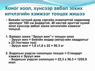 Хоног хоол, хүнсээр авбал зохих
илчлэгийн хэмжээг тооцох жишээ
 Биеийн хүчний дунд зэргийн ачаалалтай хөдөлмөр

эрхэлдэг 160 см өндөртэй, 40 настай эрэгтэй хүний
хоол хүнсээр авбал зохих илчлэгийн хэмжээг
тооцъѐ.

1. Байвал зохих “Эрүүл жин”-г тооцон олох
- Эрүүл жин = биеийн өндөр (метр)-ийн квадратыг
х 22 (тогтмол тоо)
- Эрүүл жин = 1,6 х1,6 х 22 = 56.3 кг
2. Бодисын үндсэн солилцоо тооцох = Стандарт
хэмжээ х Эрүүл жин
- Бодисын үндсэн солилцоо = 22,3 х 56.3 = 1255.9
ккал

 