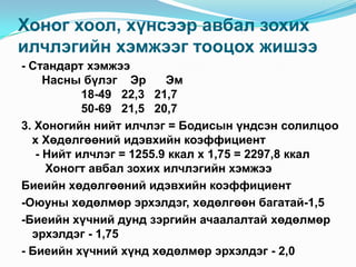 Хоног хоол, хүнсээр авбал зохих
илчлэгийн хэмжээг тооцох жишээ
- Стандарт хэмжээ
Насны бүлэг Эр
Эм
18-49 22,3 21,7
50-69 21,5 20,7
3. Хоногийн нийт илчлэг = Бодисын үндсэн солилцоо
х Хөдөлгөөний идэвхийн коэффициент
- Нийт илчлэг = 1255.9 ккал х 1,75 = 2297,8 ккал
Хоногт авбал зохих илчлэгийн хэмжээ
Биеийн хөдөлгөөний идэвхийн коэффициент
-Оюуны хөдөлмөр эрхэлдэг, хөдөлгөөн багатай-1,5
-Биеийн хүчний дунд зэргийн ачаалалтай хөдөлмөр
эрхэлдэг - 1,75
- Биеийн хүчний хүнд хөдөлмөр эрхэлдэг - 2,0

 