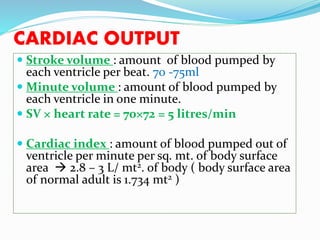 CARDIAC OUTPUT
 Stroke volume : amount of blood pumped by
each ventricle per beat. 70 -75ml
 Minute volume : amount of blood pumped by
each ventricle in one minute.
 SV × heart rate = 70×72 = 5 litres/min
 Cardiac index : amount of blood pumped out of
ventricle per minute per sq. mt. of body surface
area  2.8 – 3 L/ mt2. of body ( body surface area
of normal adult is 1.734 mt2 )
 