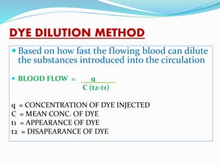 DYE DILUTION METHOD
 Based on how fast the flowing blood can dilute
the substances introduced into the circulation
 BLOOD FLOW = q
C (t2-t1)
q = CONCENTRATION OF DYE INJECTED
C = MEAN CONC. OF DYE
t1 = APPEARANCE OF DYE
t2 = DISAPEARANCE OF DYE
 